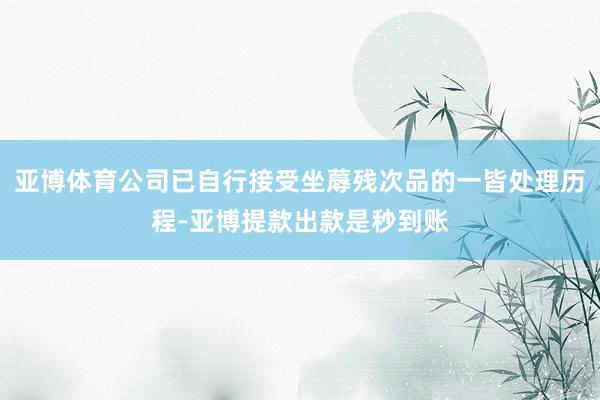 亚博体育公司已自行接受坐蓐残次品的一皆处理历程-亚博提款出款是秒到账