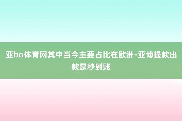 亚bo体育网其中当今主要占比在欧洲-亚博提款出款是秒到账