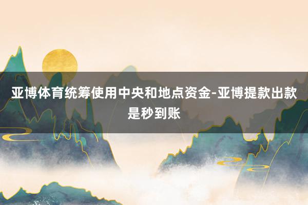 亚博体育统筹使用中央和地点资金-亚博提款出款是秒到账