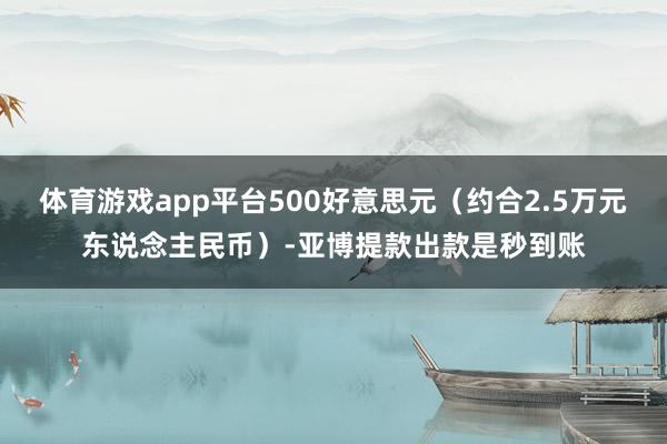 体育游戏app平台500好意思元（约合2.5万元东说念主民币）-亚博提款出款是秒到账