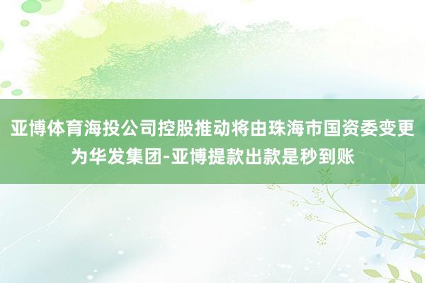 亚博体育海投公司控股推动将由珠海市国资委变更为华发集团-亚博提款出款是秒到账