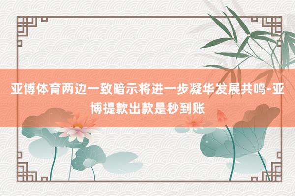 亚博体育两边一致暗示将进一步凝华发展共鸣-亚博提款出款是秒到账