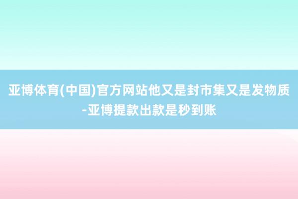 亚博体育(中国)官方网站他又是封市集又是发物质-亚博提款出款是秒到账