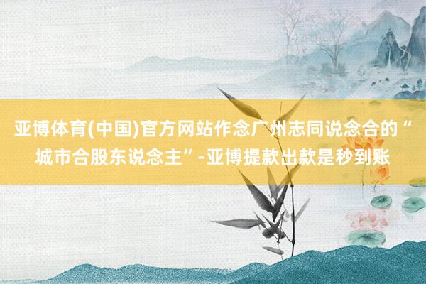 亚博体育(中国)官方网站作念广州志同说念合的“城市合股东说念主”-亚博提款出款是秒到账
