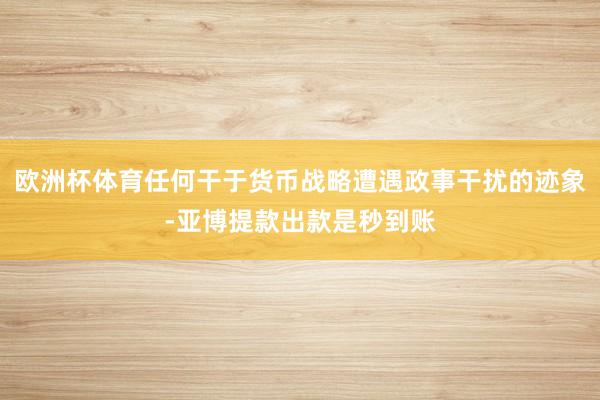 欧洲杯体育任何干于货币战略遭遇政事干扰的迹象-亚博提款出款是秒到账
