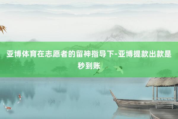 亚博体育在志愿者的留神指导下-亚博提款出款是秒到账