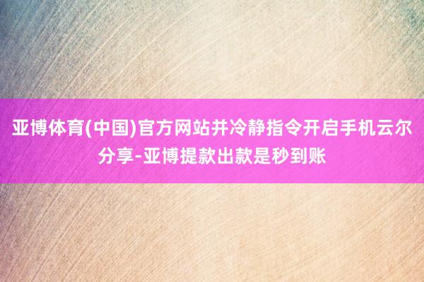 亚博体育(中国)官方网站并冷静指令开启手机云尔分享-亚博提款出款是秒到账