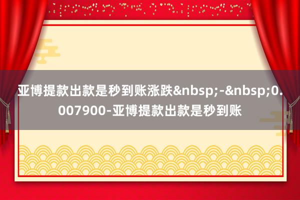 亚博提款出款是秒到账涨跌&nbsp;-&nbsp;0.007900-亚博提款出款是秒到账