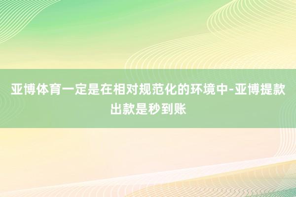 亚博体育一定是在相对规范化的环境中-亚博提款出款是秒到账