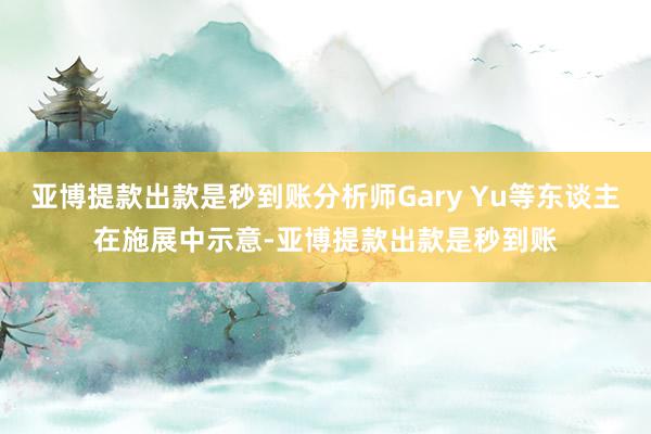 亚博提款出款是秒到账分析师Gary Yu等东谈主在施展中示意-亚博提款出款是秒到账