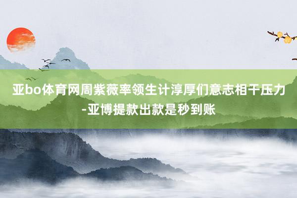 亚bo体育网周紫薇率领生计淳厚们意志相干压力-亚博提款出款是秒到账