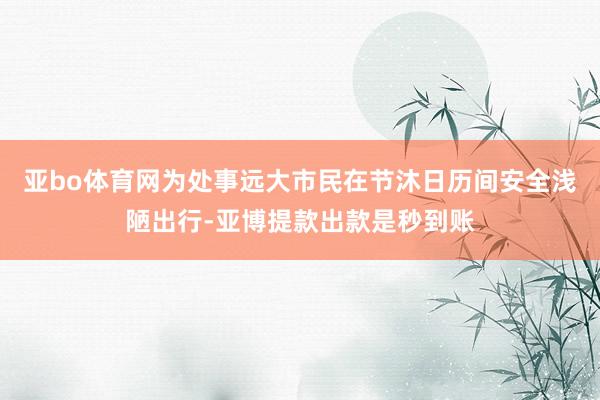亚bo体育网为处事远大市民在节沐日历间安全浅陋出行-亚博提款出款是秒到账