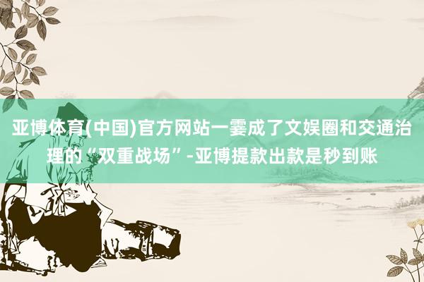 亚博体育(中国)官方网站一霎成了文娱圈和交通治理的“双重战场”-亚博提款出款是秒到账