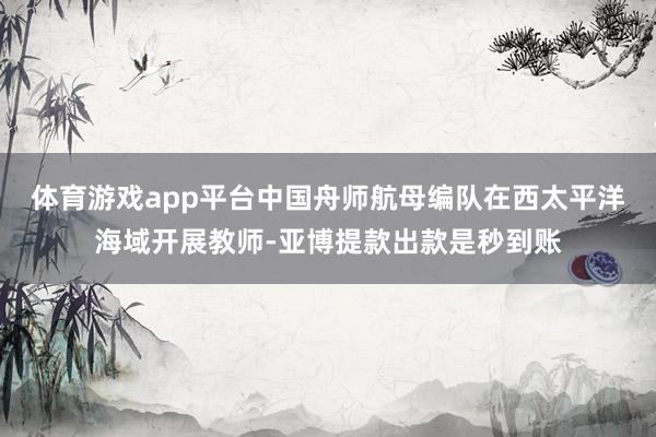 体育游戏app平台中国舟师航母编队在西太平洋海域开展教师-亚博提款出款是秒到账