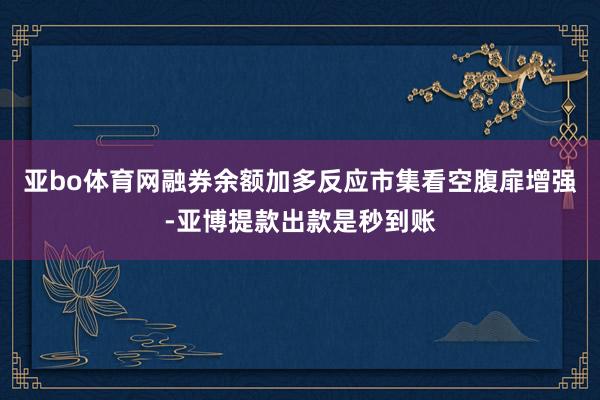 亚bo体育网融券余额加多反应市集看空腹扉增强-亚博提款出款是秒到账
