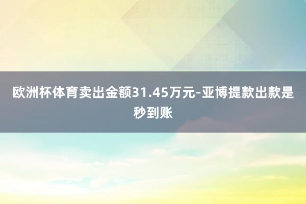 欧洲杯体育卖出金额31.45万元-亚博提款出款是秒到账