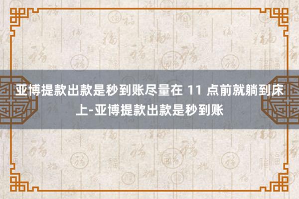 亚博提款出款是秒到账尽量在 11 点前就躺到床上-亚博提款出款是秒到账