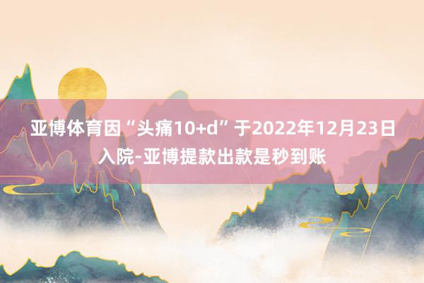 亚博体育因“头痛10+d”于2022年12月23日入院-亚博提款出款是秒到账