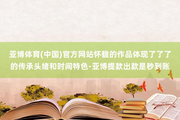 亚博体育(中国)官方网站怀馥的作品体现了了了的传承头绪和时间特色-亚博提款出款是秒到账