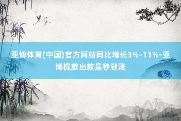 亚博体育(中国)官方网站同比增长3%-11%-亚博提款出款是秒到账