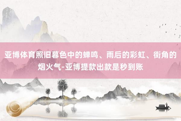 亚博体育照旧暮色中的蝉鸣、雨后的彩虹、街角的烟火气-亚博提款出款是秒到账