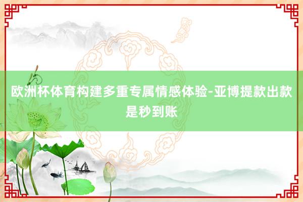 欧洲杯体育构建多重专属情感体验-亚博提款出款是秒到账