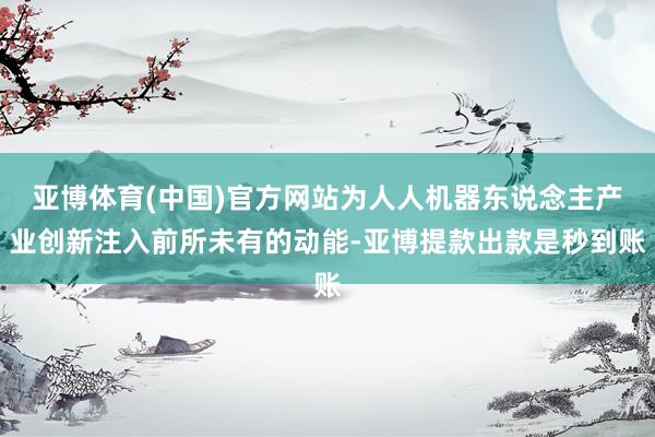 亚博体育(中国)官方网站为人人机器东说念主产业创新注入前所未有的动能-亚博提款出款是秒到账
