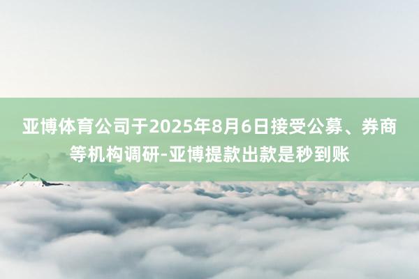 亚博体育公司于2025年8月6日接受公募、券商等机构调研-亚博提款出款是秒到账