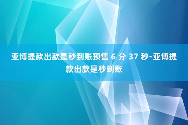 亚博提款出款是秒到账预售 6 分 37 秒-亚博提款出款是秒到账