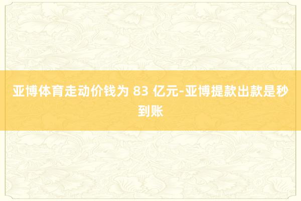亚博体育走动价钱为 83 亿元-亚博提款出款是秒到账