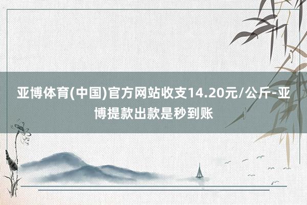 亚博体育(中国)官方网站收支14.20元/公斤-亚博提款出款是秒到账