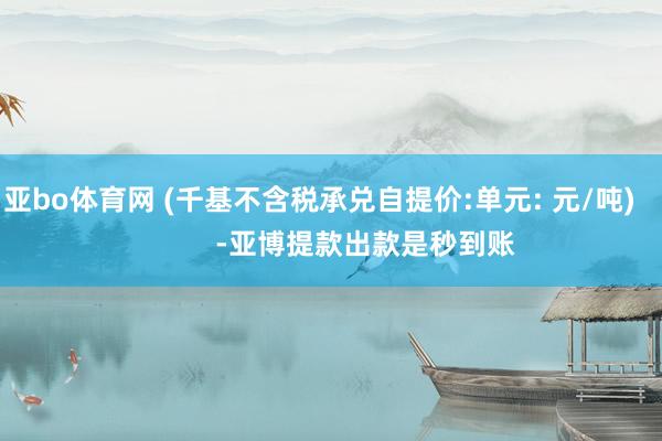 亚bo体育网 (千基不含税承兑自提价:单元: 元/吨)            -亚博提款出款是秒到账
