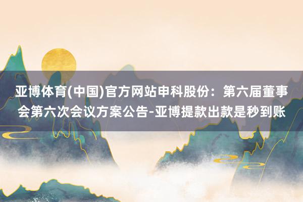 亚博体育(中国)官方网站申科股份：第六届董事会第六次会议方案公告-亚博提款出款是秒到账