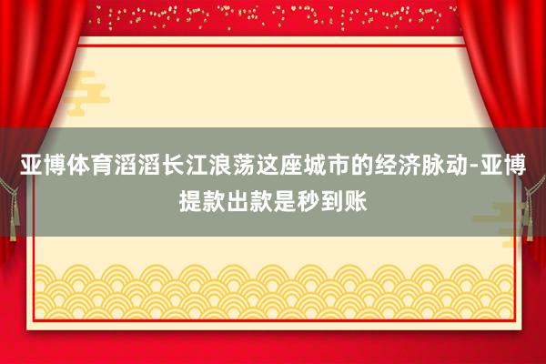 亚博体育滔滔长江浪荡这座城市的经济脉动-亚博提款出款是秒到账