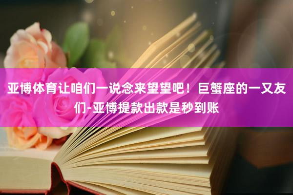 亚博体育让咱们一说念来望望吧!巨蟹座的一又友们-亚博提款出款是秒到账