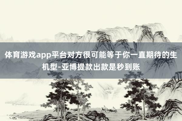体育游戏app平台对方很可能等于你一直期待的生机型-亚博提款出款是秒到账