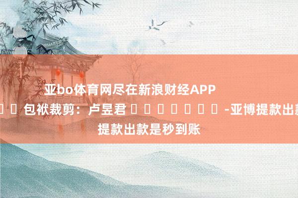 亚bo体育网尽在新浪财经APP            						包袱裁剪：卢昱君 							-亚博提款出款是秒到账