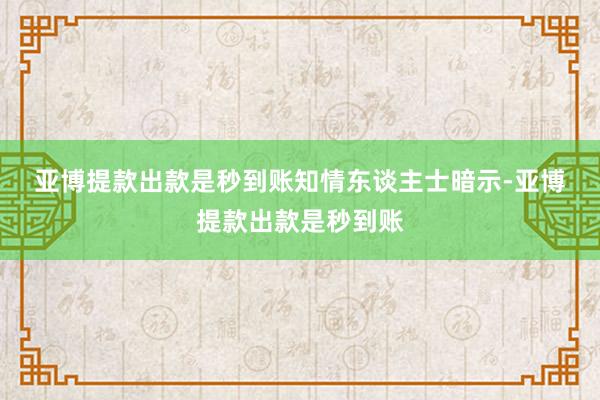 亚博提款出款是秒到账 知情东谈主士暗示-亚博提款出款是秒到账