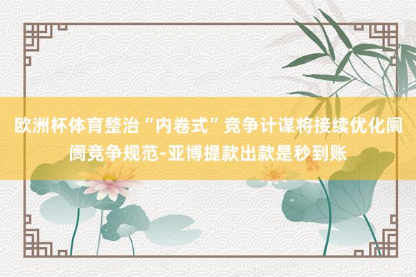 欧洲杯体育整治“内卷式”竞争计谋将接续优化阛阓竞争规范-亚博提款出款是秒到账