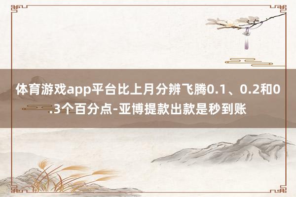 体育游戏app平台比上月分辨飞腾0.1、0.2和0.3个百分点-亚博提款出款是秒到账