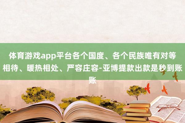 体育游戏app平台各个国度、各个民族唯有对等相待、暖热相处、严容庄容-亚博提款出款是秒到账