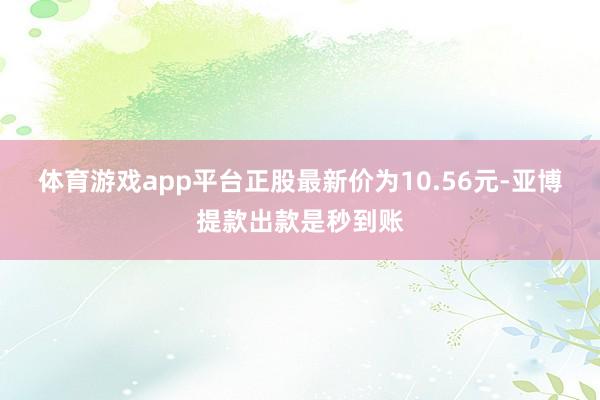 体育游戏app平台正股最新价为10.56元-亚博提款出款是秒到账