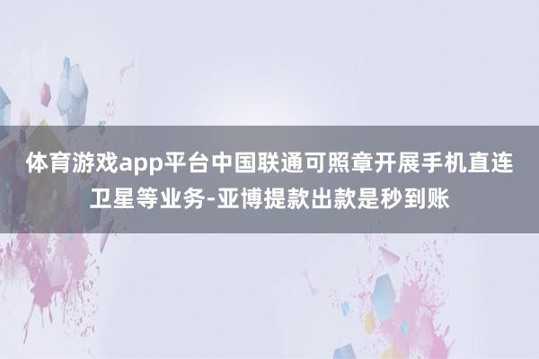 体育游戏app平台中国联通可照章开展手机直连卫星等业务-亚博提款出款是秒到账