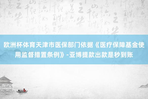 欧洲杯体育天津市医保部门依据《医疗保障基金使用监督措置条例》-亚博提款出款是秒到账