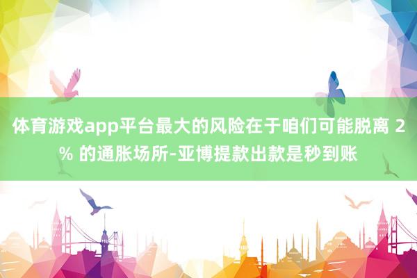 体育游戏app平台最大的风险在于咱们可能脱离 2% 的通胀场所-亚博提款出款是秒到账