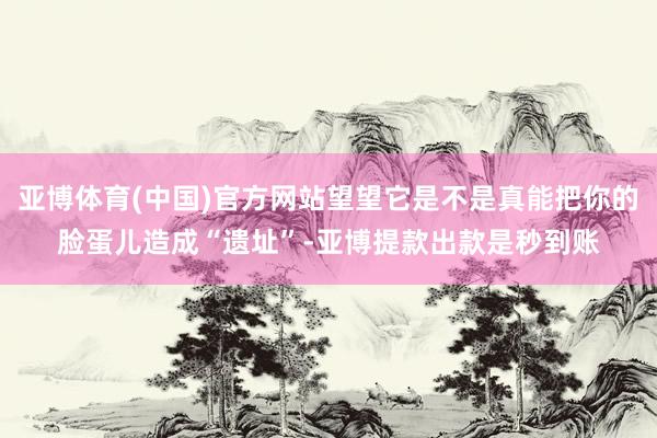 亚博体育(中国)官方网站望望它是不是真能把你的脸蛋儿造成“遗址”-亚博提款出款是秒到账