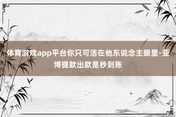 体育游戏app平台你只可活在他东说念主眼里-亚博提款出款是秒到账