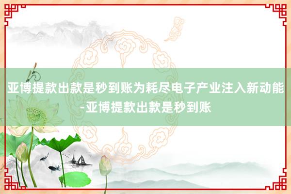 亚博提款出款是秒到账为耗尽电子产业注入新动能-亚博提款出款是秒到账