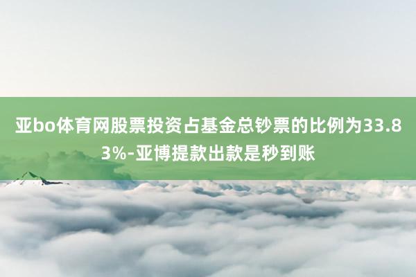 亚bo体育网股票投资占基金总钞票的比例为33.83%-亚博提款出款是秒到账