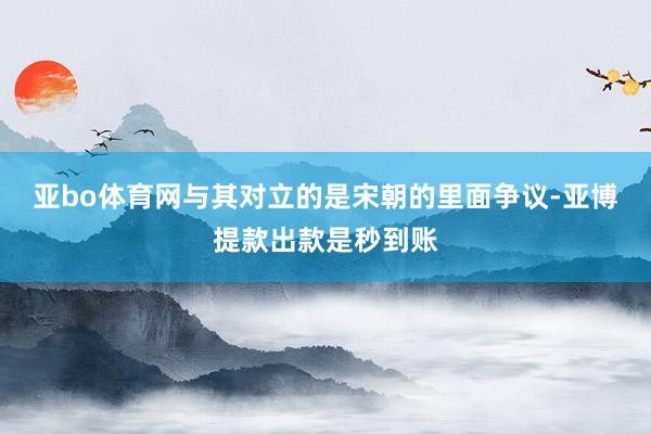 亚bo体育网与其对立的是宋朝的里面争议-亚博提款出款是秒到账